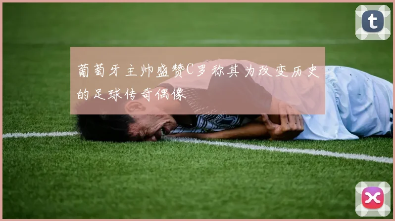 葡萄牙主帅盛赞C罗称其为改变历史的足球传奇偶像
