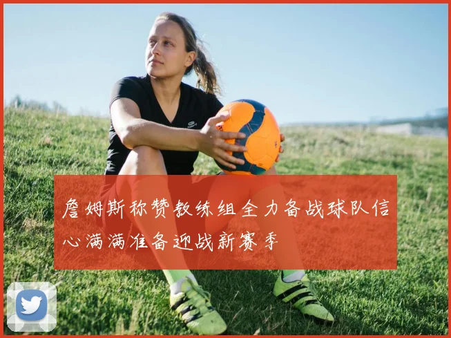 詹姆斯称赞教练组全力备战球队信心满满准备迎战新赛季