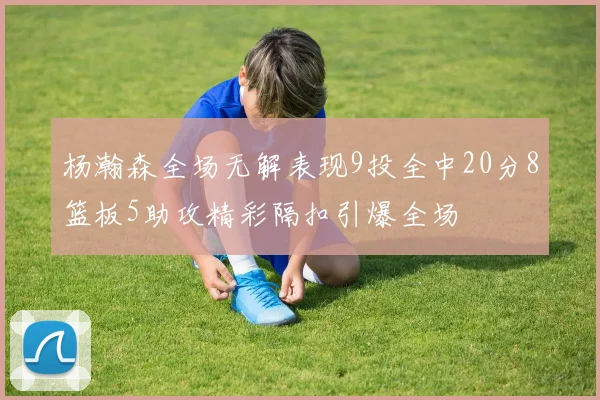 杨瀚森全场无解表现9投全中20分8篮板5助攻精彩隔扣引爆全场