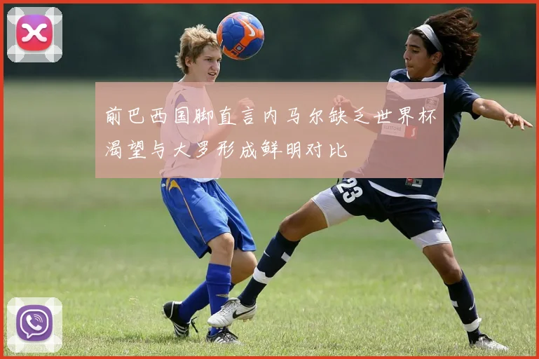 前巴西国脚直言内马尔缺乏世界杯渴望与大罗形成鲜明对比