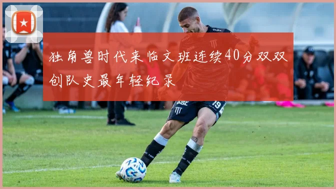 独角兽时代来临文班连续40分双双创队史最年轻纪录