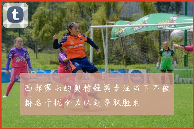 西部第七的奥特强调专注当下不被排名干扰全力以赴争取胜利