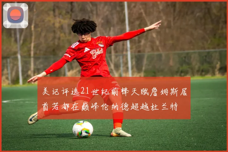 美记评选21世纪前锋天赋詹姆斯居首若都在巅峰伦纳德超越杜兰特
