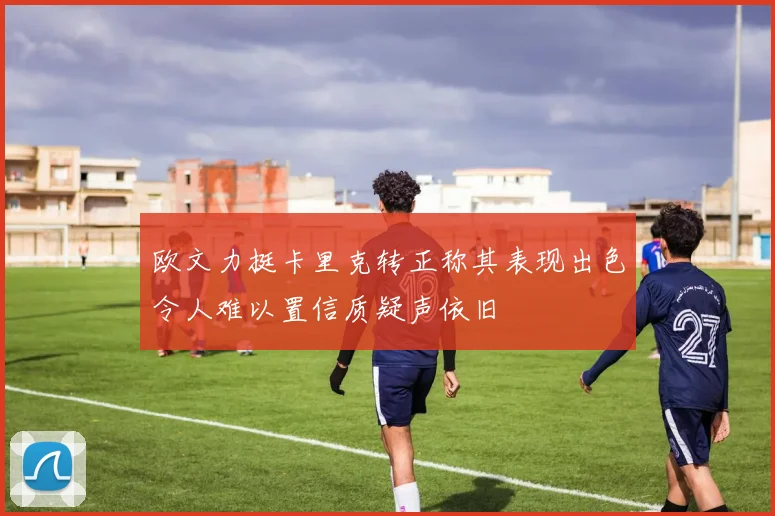 欧文力挺卡里克转正称其表现出色令人难以置信质疑声依旧