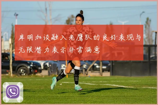 库明加谈融入老鹰队的良好表现与无限潜力表示非常满意