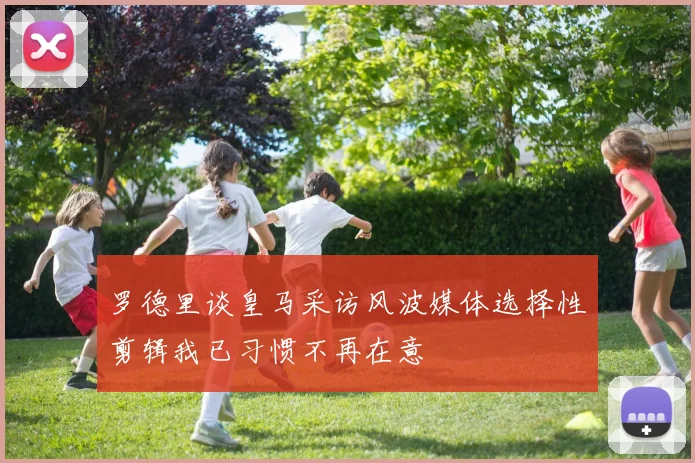 罗德里谈皇马采访风波媒体选择性剪辑我已习惯不再在意