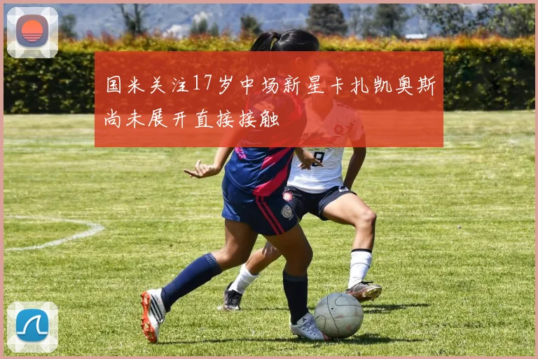 国米关注17岁中场新星卡扎凯奥斯尚未展开直接接触