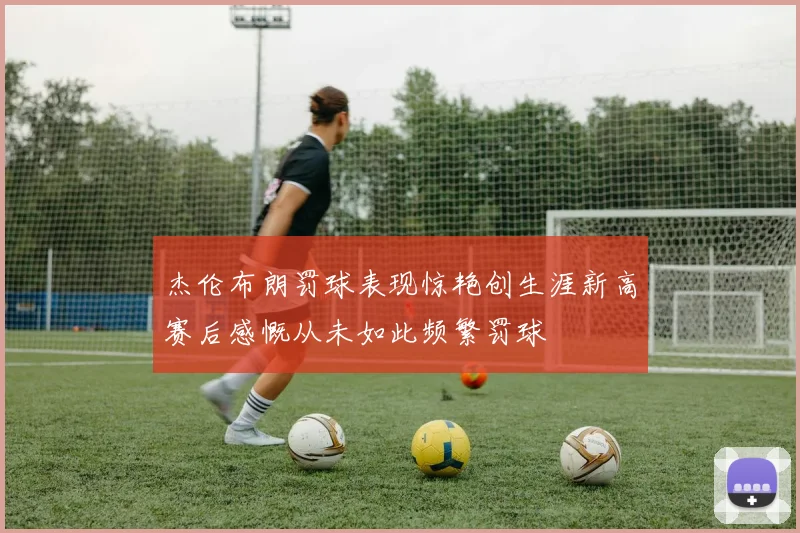 杰伦布朗罚球表现惊艳创生涯新高赛后感慨从未如此频繁罚球