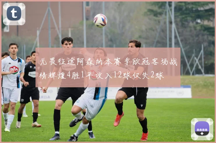 无畏征途阿森纳本赛季欧冠客场战绩辉煌4胜1平攻入12球仅失2球
