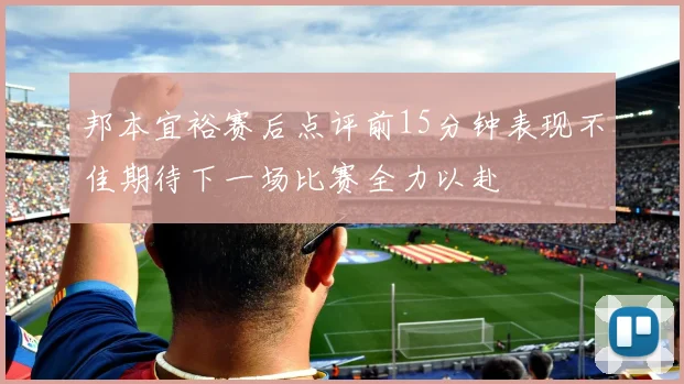 邦本宜裕赛后点评前15分钟表现不佳期待下一场比赛全力以赴